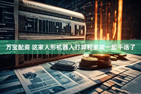 万宝配资 这家人形机器人打算和家政一起干活了